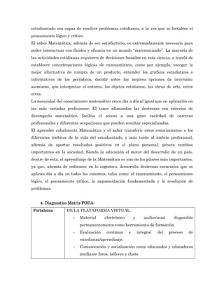 estudiantado sea capaz de resolver problemas cotidianos, a la vez que se fortalece el
pensamiento lógico y crítico.
El saber Matemática, además de ser satisfactorio, es extremadamente necesario para
poder interactuar con fluidez y eficacia en un mundo “matematizado”. La mayoría de
las actividades cotidianas requieren de decisiones basadas en esta ciencia, a través de
establecer concatenaciones lógicas de razonamiento, como por ejemplo, escoger la
mejor alternativa de compra de un producto, entender los gráficos estadísticos e
informativos de los periódicos, decidir sobre las mejores opciones de inversión;
asimismo, que interpretar el entorno, los objetos cotidianos, las obras de arte, entre
otras.
La necesidad del conocimiento matemático crece día a día al igual que su aplicación en
las más variadas profesiones. El tener afianzadas las destrezas con criterios de
desempeño matemático, facilita el acceso a una gran variedad de carreras
profesionales y diferentes ocupaciones que pueden resultar especializadas.
El aprender cabalmente Matemática y el saber transferir estos conocimientos a los
diferentes ámbitos de la vida del estudiantado, y más tarde al ámbito profesional,
además de aportar resultados positivos en el plano personal, genera cambios
importantes en la sociedad. Siendo la educación el motor del desarrollo de un país,
dentro de ésta, el aprendizaje de la Matemática es uno de los pilares más importantes,
ya que, además de enfocarse en lo cognitivo, desarrolla destrezas esenciales que se
aplican día a día en todos los entornos, tales como: el razonamiento, el pensamiento
lógico, el pensamiento crítico, la argumentación fundamentada y la resolución de
problemas.


     4. Diagnostico Matriz FODA:
 Fortalezas        DE LA PLATAFORMA VIRTUAL.
                       -   Material     electrónico       y      audiovisual     disponible
                           permanentemente como herramienta de formación.
                       -   Evaluación    continua     e       integral   del   proceso   de
                           enseñanza/aprendizaje.
                       -   Comunicación y socialización entre educandos y educadores
                           mediante foros, talleres y chats.
 