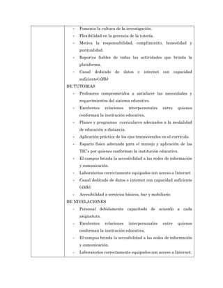 -   Fomenta la cultura de la investigación.
  -   Flexibilidad en la gerencia de la tutoría.
  -   Motiva la responsabilidad, complimiento, honestidad y
      puntualidad.
  -   Reportes fiables de todas las actividades que brinda la
      plataforma.
  -   Canal    dedicado   de      datos   e   internet   con     capacidad
      suficiente(4Mb)
DE TUTORIAS
  -   Profesores comprometidos a satisfacer las necesidades y
      requerimientos del sistema educativo.
  -   Excelentes     relaciones     interpersonales      entre     quienes
      conforman la institución educativa.
  -   Planes y programas curriculares adecuados a la modalidad
      de educación a distancia.
  -   Aplicación práctica de los ejes transversales en el currículo.
  -   Espacio físico adecuado para el manejo y aplicación de las
      TIC’s por quienes conforman la institución educativa.
  -   El campus brinda la accesibilidad a las redes de información
      y comunicación.
  -   Laboratorios correctamente equipados con acceso a Internet
  -   Canal dedicado de datos e internet con capacidad suficiente
      (4Mb).
  -   Accesibilidad a servicios básicos, bar y mobiliario
DE NIVELACIONES
  -   Personal debidamente capacitado de acuerdo a cada
      asignatura.
  -   Excelentes     relaciones     interpersonales      entre     quienes
      conforman la institución educativa.
  -   El campus brinda la accesibilidad a las redes de información
      y comunicación.
  -   Laboratorios correctamente equipados con acceso a Internet.
 