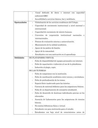 -   Canal dedicado      de datos      e internet con capacidad
                      suficiente(4Mb)
                  -   Accesibilidad a servicios básicos, bar y mobiliario.
Oportunidades     -   Globalización de los servicios académicos del Colegio.
                  -   Capacidad de crecimiento institucional a nivel nacional e
                      internacional.
                  -   Capacidad de crecimiento de talento humano.
                  -   Convenios    de    cooperación    institucional   nacionales   e
                      internacionales.
                  -   Proceso de evaluación externa y autoevaluación.
                  -   Mejoramiento de la calidad académica.
                  -   Apoyo de los padres de familia.
                  -   Apoyo de la comunidad.
                  -   Estudiantes con una motivación en el aprendizaje.
Debilidades     DE PLATAFORMA VIRTUAL
                  -   Falta de disponibilidad de equipos personales con internet.
                  -   Falta de capacitación e inducción al uso de la plataforma.
                  -   Inducción al plagio, copia.
                DE LAS TUTORIAS
                  -   Falta de compromiso con la institución.
                  -   Falta de coordinación académica entre tutores y niveladores.
                  -   Falta de profundización de los temas.
                  -   Espacio físico inadecuado para las tutorías.
                  -   Carencia de material didáctico para las asignaturas básicas.
                  -   Falta de un departamento de consejería estudiantil.
                  -   Falta de desarrollo de destrezas individuales previas en los
                      educandos.
                  -   Ausencia de Laboratorios para las asignaturas de ciencias
                      básicas.
                  -   No existen bibliotecas física y virtual.
                  -   Estudiante con poca motivación para el estudio.
                  -   Estudiantes con bajo nivel de conocimientos antes de
 