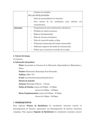 retomar sus estudios.
                   DE LAS NIVELACIONES
                         -   Falta de puntualidad de los docentes.
                         -   Poco   interés   de   los   estudiantes   para   reforzar   sus
                             conocimientos.
 Amenazas                -   Competencia de otras instituciones educativas.
                         -   Pérdidas de valores humanos
                         -   Hogares desorganizados.
                         -   Falta de recursos económicos
                         -   Falta de control de padres a hijos
                         -   Utilización inadecuada del tiempo extraescolar.
                         -   Influencia negativa del medio de comunicación.
                         -   Padres que no motivan el estudio de sus hijos.


5. Calculo del tiempo.
44 semanas
6. Información del profesor.
       Título: Licenciado en Ciencias de la Educación, Especialidad en Matemática y
       Física
       Nombre: Barrazueta Samaniego Juan Fernando.
       Teléfono: 2800- 770
       E-mail: juan.barrazueta@continental.edu.ec
       Horario de atención:
       Alumnos: Domingos 8:00 am – 1:30 pm.
       Padres de Familia: martes de 6:00pm - 21:00pm.
                               Jueves de 5:00pm – 20:00pm.
       Horas Complementarias: martes de 6:00pm - 21:00pm.
                               Jueves de 5:00pm – 20:00pm.


7. PRERREQUISITOS:
Para ingresar Primero de Bachillerato los estudiantes necesitan conocer: la
descomposición de factores, operaciones con descomposición de factores, fracciones
complejas. Para ingresar Segundo de Bachillerato los estudiantes necesitan conocer:
 