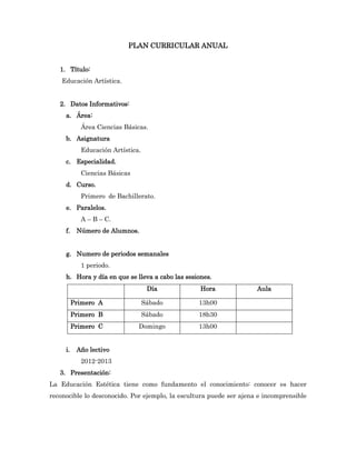 PLAN CURRICULAR ANUAL


   1. Título:
    Educación Artística.


   2. Datos Informativos:
     a. Área:
            Área Ciencias Básicas.
     b. Asignatura
            Educación Artística.
     c. Especialidad.
            Ciencias Básicas
     d. Curso.
            Primero de Bachillerato.
     e. Paralelos.
            A – B – C.
     f.    Número de Alumnos.


     g. Numero de periodos semanales
            1 periodo.
     h. Hora y día en que se lleva a cabo las sesiones.
                                    Día            Hora              Aula

          Primero A                Sábado         13h00
          Primero B                Sábado         18h30
          Primero C            Domingo            13h00


     i.    Año lectivo
            2012-2013
   3. Presentación:
La Educación Estética tiene como fundamento el conocimiento: conocer es hacer
reconocible lo desconocido. Por ejemplo, la escultura puede ser ajena e incomprensible
 