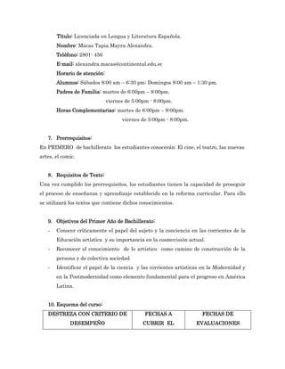 Título: Licenciada en Lengua y Literatura Española.
       Nombre: Macas Tapia Mayra Alexandra.
       Teléfono: 2801- 456
       E-mail: alexandra.macas@continental.edu.ec
       Horario de atención:
       Alumnos: Sábados 8:00 am – 6:30 pm; Domingos 8:00 am – 1:30 pm.
       Padres de Familia: martes de 6:00pm – 9:00pm.
                              viernes de 5:00pm - 8:00pm.
       Horas Complementarias: martes de 6:00pm – 9:00pm.
                                    viernes de 5:00pm - 8:00pm.


   7. Prerrequisitos:
En PRIMERO de bachillerato los estudiantes conocerán: El cine, el teatro, las nuevas
artes, el comic.


   8. Requisitos de Texto:
Una vez cumplido los prerrequisitos, los estudiantes tienen la capacidad de proseguir
el proceso de enseñanza y aprendizaje establecido en la reforma curricular. Para ello
se utilizará los textos que contiene dichos conocimientos.


   9. Objetivos del Primer Año de Bachillerato:
   -   Conocer críticamente el papel del sujeto y la conciencia en las corrientes de la
       Educación artística y su importancia en la cosmovisión actual.
   -   Reconocer el conocimiento de lo artístico como camino de construcción de la
       persona y de colectiva sociedad
   -   Identificar el papel de la ciencia y las corrientes artísticas en la Modernidad y
       en la Postmodernidad como elemento fundamental para el progreso en América
       Latina.


   10. Esquema del curso:
   DESTREZA CON CRITERIO DE                  FECHAS A                FECHAS DE
             DESEMPEÑO                       CUBRIR EL            EVALUACIONES
 
