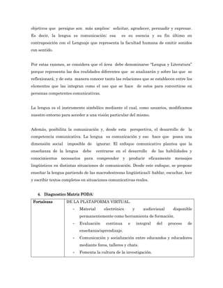 objetivos que persigue son más amplios: solicitar, agradecer, persuadir y expresar.
Es decir, la lengua es comunicación; esa          es su esencia y su fin último en
contraposición con el Lenguaje que representa la facultad humana de emitir sonidos
con sentido.


Por estas razones, se considera que el área debe denominarse “Lengua y Literatura”
porque representa las dos realidades diferentes que se analizarán y sobre las que se
reflexionará, y de esta manera conocer tanto las relaciones que se establecen entre los
elementos que las integran como el uso que se hace de estos para convertirse en
personas competentes comunicativas.


La lengua es el instrumento simbólico mediante el cual, como usuarios, modificamos
nuestro entorno para acceder a una visión particular del mismo.


Además, posibilita la comunicación y, desde esta perspectiva, el desarrollo de la
competencia comunicativa. La lengua es comunicación y eso hace que posea una
dimensión social   imposible de      ignorar. El enfoque comunicativo plantea que la
enseñanza de la lengua       debe    centrarse en el desarrollo           de las habilidades y
conocimientos   necesarios   para comprender y producir              eficazmente mensajes
lingüísticos en distintas situaciones de comunicación. Desde este enfoque, se propone
enseñar la lengua partiendo de las macrodestrezas lingüísticas3: hablar, escuchar, leer
y escribir textos completos en situaciones comunicativas reales.


   4. Diagnostico Matriz FODA:
 Fortalezas        DE LA PLATAFORMA VIRTUAL.
                      -   Material       electrónico       y      audiovisual       disponible
                          permanentemente como herramienta de formación.
                      -   Evaluación      continua     e       integral     del   proceso   de
                          enseñanza/aprendizaje.
                      -   Comunicación y socialización entre educandos y educadores
                          mediante foros, talleres y chats.
                      -   Fomenta la cultura de la investigación.
 
