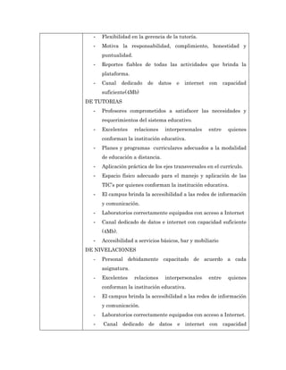 -   Flexibilidad en la gerencia de la tutoría.
  -   Motiva la responsabilidad, complimiento, honestidad y
      puntualidad.
  -   Reportes fiables de todas las actividades que brinda la
      plataforma.
  -   Canal    dedicado   de      datos   e   internet   con     capacidad
      suficiente(4Mb)
DE TUTORIAS
  -   Profesores comprometidos a satisfacer las necesidades y
      requerimientos del sistema educativo.
  -   Excelentes     relaciones     interpersonales      entre     quienes
      conforman la institución educativa.
  -   Planes y programas curriculares adecuados a la modalidad
      de educación a distancia.
  -   Aplicación práctica de los ejes transversales en el currículo.
  -   Espacio físico adecuado para el manejo y aplicación de las
      TIC’s por quienes conforman la institución educativa.
  -   El campus brinda la accesibilidad a las redes de información
      y comunicación.
  -   Laboratorios correctamente equipados con acceso a Internet
  -   Canal dedicado de datos e internet con capacidad suficiente
      (4Mb).
  -   Accesibilidad a servicios básicos, bar y mobiliario
DE NIVELACIONES
  -   Personal debidamente capacitado de acuerdo a cada
      asignatura.
  -   Excelentes     relaciones     interpersonales      entre     quienes
      conforman la institución educativa.
  -   El campus brinda la accesibilidad a las redes de información
      y comunicación.
  -   Laboratorios correctamente equipados con acceso a Internet.
  -   Canal dedicado      de datos        e internet con capacidad
 