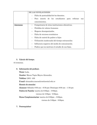 DE LAS NIVELACIONES
                        -   Falta de puntualidad de los docentes.
                        -   Poco   interés   de   los   estudiantes   para   reforzar   sus
                            conocimientos.
Amenazas                -   Competencia de otras instituciones educativas.
                        -   Pérdidas de valores humanos
                        -   Hogares desorganizados.
                        -   Falta de recursos económicos
                        -   Falta de control de padres a hijos
                        -   Utilización inadecuada del tiempo extraescolar.
                        -   Influencia negativa del medio de comunicación.
                        -   Padres que no motivan el estudio de sus hijos.




   5. Calculo del tiempo.
44 semanas.


   6. Información del profesor.
      Título: Lcda.
      Nombre: Macas Tapia Mayra Alexandra.
      Teléfono: 2801- 456
      E-mail: alexandra.macas@continental.edu.ec
      Horario de atención:
      Alumnos: Sábados 8:00 am – 6:30 pm; Domingos 8:00 am – 1:30 pm
      Padres de Familia: martes de 6:00pm – 9:00pm.
                             viernes de 5:00pm - 8:00pm.
      Horas Complementarias: martes de 6:00pm – 9:00pm.
                                    viernes de 5:00pm - 8:00pm.


   7. Prerrequisitos:
 