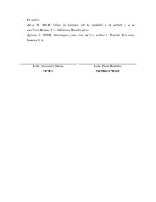 -   Octaedro.
-   Actis, B. (2004). Taller de Lengua, De la oralidad a la lectura y a la
    escritura.México D. F.: Ediciones HomoSapiens.
-   Agüera, I. (1997). Estrategias para una lectura reflexiva. Madrid: Ediciones
    Nancea S. A.




        Lcda. Alexandra Macas                        Lcda. Paola Bustillos
                TUTOR                                 VICERRECTORA
 