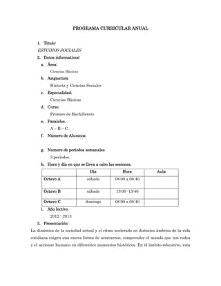 PROGRAMA CURRICULAR ANUAL


   1. Titulo:
   ESTUDIOS SOCIALES
   2. Datos informativos:
     a. Área:
             Ciencias Básicas
     b. Asignatura
             Historia y Ciencias Sociales
     c. Especialidad.
             Ciencias Básicas
     d. Curso.
             Primero de Bachillerato
     e. Paralelos.
             A – B – C.
     f.    Número de Alumnos.


     g. Numero de periodos semanales
             3 períodos.
     h. Hora y día en que se lleva a cabo las sesiones.
                                  Día             Hora              Aula
          Octavo A               sábado      08:00 a 08:40


          Octavo B               sábado       13:00 -13:40

          Octavo C              domingo      08:00 a 08:40
     i.    Año lectivo
             2012 - 2013
   3. Presentación:
La dinámica de la sociedad actual y el ritmo acelerado en distintos ámbitos de la vida
cotidiana exigen una nueva forma de acercarnos, comprender el mundo que nos rodea
y el accionar humano en diferentes momentos históricos. En el ámbito educativo, esta
 