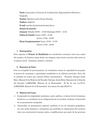 Titulo: Licenciada en Ciencias de la Educación, Especialidad de Historia y
       Geografia.
       Nombre: Martha Lucila Clavijo Nivicela.
       Teléfono: 4092739
       E-mail: martha.clavijo@continental.edu.ec
       Horario de atención:
       Alumnos: Sábados 08:00 – 18:30; Domingos 08:00 – 13:30.
       Padres de Familia: Lunes 18:00 – 21:00
                              Jueves 17:00 – 20:00
       Horas Complementarias: Lunes 18:00 – 21:00
                              Jueves 17:00 – 20:00


    7. Prerrequisitos:
Para ingresar al Primero de Bachillerato los estudiantes necesitan tener una visión
del mundo y de América latina desde sus antiguas raíces hasta nuestros días tanto en
el aspecto social, económico, político y cultural.


    8. Requisitos de Texto:
Una vez cumplido los prerrequisitos, los estudiantes tienen la capacidad de proseguir
el proceso de enseñanza y aprendizaje establecido en la reforma curricular. Para ello
se utilizará los textos que contiene dichos conocimientos.    Tenemos: Enrique Ayala
Mora, Manual II de Historia del Ecuador; Enrique Ayala Mora, Resumen de la historia
del Ecuador; LAROUSSE, Historia de la Humanidad,              El fin de una era,N°13;
LAROUSSE, Historia de la Humanidad, Los inicios del siglo XX,N°14.


    9. Objetivos del Curso:
   Comprender la complejidad económica, social, política y cultural de los fenómenos
    históricos y su incidencia en la configuración de la sociedad, mediante el desarrollo
    de un pensamiento integrador.
    Desarrollar un pensamiento espacial, mediante el uso de conceptos geográficos,
    con una visión dinámica y sistemática que posibilita la comprensión del territorio
    como una construcción humana sujeta a modificaciones por parte de las personas
 