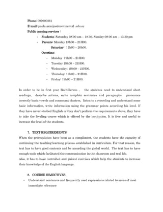 Phone: 099900261
       E-mail: paola.armijos@continental .edu.ec
       Public opening services :
              -   Students: Saturday 08:00 am – 18:30; Sunday 08:00 am – 13:30 pm
              -   Parents: Monday 18h00 – 21H00.
                         Saturday: 17h00 – 20h00.
                  Overtime:
                     -   Monday 19h00 – 21H00.
                     -   Tuesday 19h00 – 21H00.
                     -   Wednesday: 19h00 – 21H00.
                     -   Thursday: 19h00 – 21H00.
                     -   Friday: 19h00 – 21H00.


In order to be in first year Bachillerato ,        the students need to understand short
readings,   describe actions, write complete sentences and paragraphs,         pronounce
correctly basic vowels and consonant clusters, listen to a recording and understand some
basic information, write information using the grammar points according his level. If
they have never studied English or they don’t perform the requirements above, they have
to take the leveling course which is offered by the institution. It is free and useful to
increase the level of the students.


       7. TEXT REQUIREMENTS:
When the prerequisites have been as a compliment, the students have the capacity of
continuing the teaching-learning process established in curriculum. For that reason, the
text has to have good contents and be according the global world. The text has to have
enough tools which facilitated the communication in the classroom and real life.
Also, it has to have controlled and guided exercises which help the students to increase
their knowledge of the English language.


       8. COURSE OBJECTIVES
   -   Understand sentences and frequently used expressions related to areas of most
       immediate relevance
 