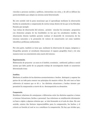 vinculan a procesos sociales y políticos, interactúan con estos, y de allí se definen las
particularidades que adopta un sistema social determinado.


En este sentido vale la pena mencionar que el aprendizaje mediante la observación
facilita la asimilación y comprensión de ciertos temas dentro de los que es los Estudios
Sociales por ejemplo
Las visitas de observación del entorno, permite vincular los conceptos propuestos
con elementos propios de las localidades en las que los estudiantes residen. La
observación directa también permite realizar el desarrollo de inventarios de los
recursos naturales y la promoción de valores de conservación así como también
identificar problemas ambientales.


Por otra parte, también se tiene que, mediante la observación de mapas, imágenes y
fotografías permite al estudiante dimensionar el espacio geográfico local y de esta
manera tener un conocimiento más exacto del entorno.


Experimentación.
Elaboración de proyectos ya sean en el ámbito, económico, ambiental, político o social
misma que debe partir de un pequeño trabajo de investigación donde se caracterice
determinado tema.


Analítica.
Mediante el análisis de los distintos acontecimientos o hechos distinguir y separar las
partes de un todo para conocer sus principios de manera crítica. En este caso se hace
referencia al examen que se dé a      las distintas situaciones y hechos mismos que
permitirá la comprensión a través de su descomposición en elementos.


Comparación.
Establecer relaciones de semejanzas o diferencias entre los distintos aspectos o temas
a tratarse (situaciones, hechos o personas). Las relaciones se establecerán obviamente
en base a algún o algunos criterios que se irán formando en el aula de clase. En este
sentido, existen dos factores imprescindibles para la comparación, los hechos y el
criterio en función al cual se va a establecer la comparación. No hay que olvidar que,
 