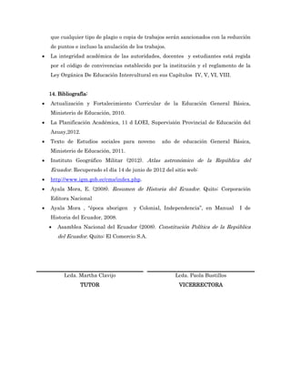 que cualquier tipo de plagio o copia de trabajos serán sancionados con la reducción
    de puntos e incluso la anulación de los trabajos.
   La integridad académica de las autoridades, docentes y estudiantes está regida
    por el código de convivencias establecido por la institución y el reglamento de la
    Ley Orgánica De Educación Intercultural en sus Capítulos IV, V, VI, VIII.


    14. Bibliografía:
   Actualización y Fortalecimiento Curricular de la Educación General Básica,
    Ministerio de Educación, 2010.
   La Planificación Académica, 11 d LOEI, Supervisión Provincial de Educación del
    Azuay,2012.
   Texto de Estudios sociales para noveno         año de educación General Básica,
    Ministerio de Educación, 2011.
   Instituto Geográfico Militar (2012). Atlas astronómico de la República del
    Ecuador. Recuperado el día 14 de junio de 2012 del sitio web:
   http://www.igm.gob.ec/cms/index.php.
   Ayala Mora, E. (2008). Resumen de Historia del Ecuador. Quito: Corporación
    Editora Nacional
   Ayala Mora , “época aborigen       y Colonial, Independencia”, en Manual      I de
    Historia del Ecuador, 2008.
       Asamblea Nacional del Ecuador (2008). Constitución Política de la República
        del Ecuador. Quito: El Comercio S.A.




          Lcda. Martha Clavijo                          Lcda. Paola Bustillos
                 TUTOR                                   VICERRECTORA
 