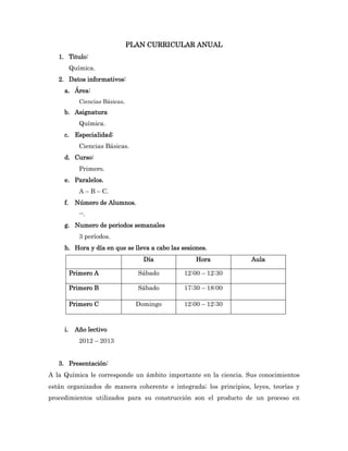 PLAN CURRICULAR ANUAL
   1. Titulo:
          Química.
   2. Datos informativos:
     a. Área:
             Ciencias Básicas.
     b. Asignatura
             Química.
     c. Especialidad:
             Ciencias Básicas.
     d. Curso:
             Primero.
     e. Paralelos.
             A – B – C.
     f.    Número de Alumnos.
             --.
     g. Numero de periodos semanales
             3 períodos.
     h. Hora y día en que se lleva a cabo las sesiones.
                                     Día           Hora            Aula

          Primero A                Sábado      12:00 – 12:30

          Primero B                Sábado      17:30 – 18:00

          Primero C                Domingo     12:00 – 12:30



     i.    Año lectivo
             2012 – 2013


   3. Presentación:
A la Química le corresponde un ámbito importante en la ciencia. Sus conocimientos
están organizados de manera coherente e integrada; los principios, leyes, teorías y
procedimientos utilizados para su construcción son el producto de un proceso en
 