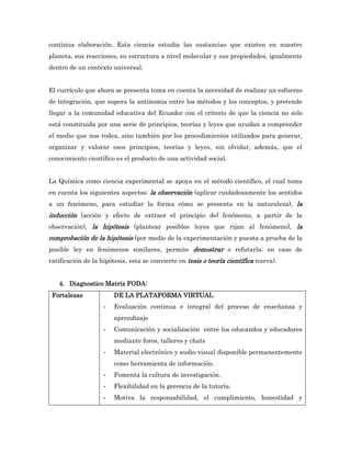 continua elaboración. Esta ciencia estudia las sustancias que existen en nuestro
planeta, sus reacciones, su estructura a nivel molecular y sus propiedades, igualmente
dentro de un contexto universal.


El currículo que ahora se presenta toma en cuenta la necesidad de realizar un esfuerzo
de integración, que supera la antinomia entre los métodos y los conceptos, y pretende
llegar a la comunidad educativa del Ecuador con el criterio de que la ciencia no solo
está constituida por una serie de principios, teorías y leyes que ayudan a comprender
el medio que nos rodea, sino también por los procedimientos utilizados para generar,
organizar y valorar esos principios, teorías y leyes, sin olvidar, además, que el
conocimiento científico es el producto de una actividad social.


La Química como ciencia experimental se apoya en el método científico, el cual toma
en cuenta los siguientes aspectos: la observación (aplicar cuidadosamente los sentidos
a un fenómeno, para estudiar la forma cómo se presenta en la naturaleza), la
inducción (acción y efecto de extraer el principio del fenómeno, a partir de la
observación), la hipótesis (plantear posibles leyes que rijan al fenómeno), la
comprobación de la hipótesis (por medio de la experimentación y puesta a prueba de la
posible ley en fenómenos similares, permite demostrar o refutarla; en caso de
ratificación de la hipótesis, esta se convierte en tesis o teoría científica nueva).


   4. Diagnostico Matriz FODA:
 Fortalezas             DE LA PLATAFORMA VIRTUAL
                    -   Evaluación continua e integral del proceso de enseñanza y
                        aprendizaje
                    -   Comunicación y socialización entre los educandos y educadores
                        mediante foros, talleres y chats
                    -   Material electrónico y audio visual disponible permanentemente
                        como herramienta de información.
                    -   Fomenta la cultura de investigación.
                    -   Flexibilidad en la gerencia de la tutoría.
                    -   Motiva la responsabilidad, el cumplimiento, honestidad y
 