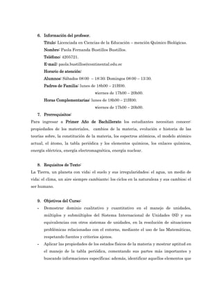 6. Información del profesor.
       Titulo: Licenciada en Ciencias de la Educación – mención Químico Biológicas.
       Nombre: Paola Fernanda Bustillos Bustillos.
       Teléfono: 4205721.
       E-mail: paola.bustillos@continental.edu.ec
       Horario de atención:
       Alumnos: Sábados 08:00 – 18:30; Domingos 08:00 – 13:30.
       Padres de Familia: lunes de 18h00 – 21H00.
                                   viernes de 17h00 – 20h00.
       Horas Complementarias: lunes de 18h00 – 21H00.
                                   viernes de 17h00 – 20h00.
   7. Prerrequisitos:
Para ingresar a Primer Año de Bachillerato los estudiantes necesitan conocer:
propiedades de los materiales,    cambios de la materia, evolución e historia de las
teorías sobre, la constitución de la materia, los espectros atómicos, el modelo atómico
actual, el átomo, la tabla periódica y los elementos químicos, los enlaces químicos,
energía eléctrica, energía electromagnética, energía nuclear.


   8. Requisitos de Texto:
La Tierra, un planeta con vida; el suelo y sus irregularidades; el agua, un medio de
vida; el clima, un aire siempre cambiante; los ciclos en la naturaleza y sus cambios; el
ser humano.


   9. Objetivos del Curso:
   -   Demostrar dominio cualitativo y cuantitativo en el manejo de unidades,
       múltiplos y submúltiplos del Sistema Internacional de Unidades (SI) y sus
       equivalencias con otros sistemas de unidades, en la resolución de situaciones
       problémicas relacionadas con el entorno, mediante el uso de las Matemáticas,
       respetando fuentes y criterios ajenos.
   -   Aplicar las propiedades de los estados físicos de la materia y mostrar aptitud en
       el manejo de la tabla periódica, comentando sus partes más importantes y
       buscando informaciones específicas; además, identificar aquellos elementos que
 
