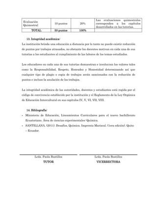 Las evaluaciones quimestrales
 Evaluación
                         10 puntos           20%          corresponden a los capítulos
 Quimestral
                                                          desarrollados en las tutorías.
       TOTAL             50 puntos           100%


   13. Integridad académica:
La institución brinda una educación a distancia por lo tanto no puede existir reducción
de puntos por trabajos atrasados, no obstante los docentes motivan en cada una de sus
tutorías a los estudiantes al cumplimiento de las labores de los temas estudiados.


Los educadores en cada una de sus tutorías demuestran e involucran los valores tales
como la Responsabilidad, Respeto, Honradez y Honestidad determinando así que
cualquier tipo de plagio o copia de trabajos serán sancionados con la reducción de
puntos e incluso la anulación de los trabajos.


La integridad académica de las autoridades, docentes y estudiantes está regida por el
código de convivencia establecido por la institución y el Reglamento de la Ley Orgánica
de Educación Intercultural en sus capítulos IV, V, VI, VII, VIII.


   14. Bibliografía:
- Ministerio de Educación, Lineamientos Curriculares para el nuevo bachillerato
  Ecuatoriano. Área de ciencias experimentales: Química.
- SANTILLANA. (2011). Desafíos, Química. Imprenta Mariscal. (1era edición). Quito
  – Ecuador.




          Lcda. Paola Bustillos                          Lcda. Paola Bustillos
                TUTOR                                     VICERRECTORA
 