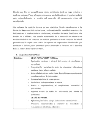 filosofía que debe ser asequible para sujetos no filósofos, desde su etapa evolutiva y
desde su contexto. Puede afirmarse con certeza que la filosofía en el nivel secundario
está, primordialmente, al servicio del desarrollo del pensamiento crítico del
estudiantado.


Sin embargo, la tradición docente en esta disciplina (ligada estrechamente a la
formación docente recibida en institutos y universidades) ha reducido la enseñanza de
la filosofía en el nivel secundario a la lectura y al análisis de textos filosóficos o a la
historia de la filosofía. Este enfoque academicista de la enseñanza se centra en la
transmisión fiel de los textos de los filósofos, perdiendo de vista o dejando de lado el
problema que da origen a esos textos. En lugar de ser los problemas filosóficos los que
motorizan el filosofar, estos problemas quedan escondidos u olvidados por la devoción
hacia la lectura de las “grandes obras”.


   4. Diagnostico Matriz FODA:
 Fortalezas            DE LA PLATAFORMA VIRTUAL
                   -   Evaluación continua e integral del proceso de enseñanza y
                       aprendizaje
                   -   Comunicación y socialización entre los educandos y educadores
                       mediante foros, talleres y chats
                   -   Material electrónico y audio visual disponible permanentemente
                       como herramienta de información.
                   -   Fomenta la cultura de investigación.
                   -   Flexibilidad en la gerencia de la tutoría.
                   -   Motiva la responsabilidad, el cumplimiento, honestidad y
                       puntualidad
                   -   Reportes fiables de todas las actividades que brinda la
                       plataforma.
                       DE LAS TUTORIAS
                   -   Aplicación práctica de los ejes transversales en el currículo.
                   -   Profesores comprometidos a satisfacer las necesidades y
                       requerimiento del sistema educativo
 