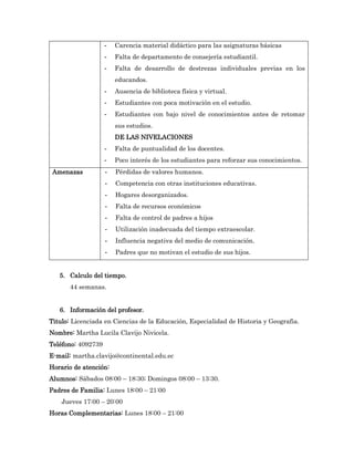 -   Carencia material didáctico para las asignaturas básicas
                    -   Falta de departamento de consejería estudiantil.
                    -   Falta de desarrollo de destrezas individuales previas en los
                        educandos.
                    -   Ausencia de biblioteca física y virtual.
                    -   Estudiantes con poca motivación en el estudio.
                    -   Estudiantes con bajo nivel de conocimientos antes de retomar
                        sus estudios.
                        DE LAS NIVELACIONES
                    -   Falta de puntualidad de los docentes.
                    -   Poco interés de los estudiantes para reforzar sus conocimientos.
 Amenazas           -   Pérdidas de valores humanos.
                    -   Competencia con otras instituciones educativas.
                    -   Hogares desorganizados.
                    -   Falta de recursos económicos
                    -   Falta de control de padres a hijos
                    -   Utilización inadecuada del tiempo extraescolar.
                    -   Influencia negativa del medio de comunicación.
                    -   Padres que no motivan el estudio de sus hijos.


   5. Calculo del tiempo.
       44 semanas.


   6. Información del profesor.
Titulo: Licenciada en Ciencias de la Educación, Especialidad de Historia y Geografia.
Nombre: Martha Lucila Clavijo Nivicela.
Teléfono: 4092739
E-mail: martha.clavijo@continental.edu.ec
Horario de atención:
Alumnos: Sábados 08:00 – 18:30; Domingos 08:00 – 13:30.
Padres de Familia: Lunes 18:00 – 21:00
    Jueves 17:00 – 20:00
Horas Complementarias: Lunes 18:00 – 21:00
 