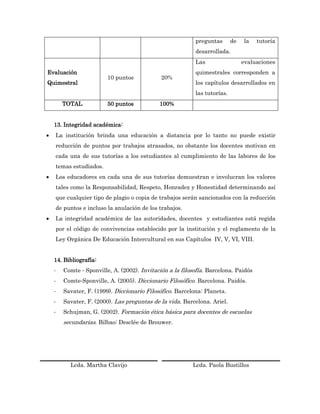 preguntas       de   la   tutoría
                                                           desarrollada.
                                                           Las                  evaluaciones
Evaluación                                                 quimestrales corresponden a
                         10 puntos            20%
Quimestral                                                 los capítulos desarrollados en
                                                           las tutorías.
        TOTAL            50 puntos           100%


    13. Integridad académica:
   La institución brinda una educación a distancia por lo tanto no puede existir
    reducción de puntos por trabajos atrasados, no obstante los docentes motivan en
    cada una de sus tutorías a los estudiantes al cumplimiento de las labores de los
    temas estudiados.
   Los educadores en cada una de sus tutorías demuestran e involucran los valores
    tales como la Responsabilidad, Respeto, Honradez y Honestidad determinando así
    que cualquier tipo de plagio o copia de trabajos serán sancionados con la reducción
    de puntos e incluso la anulación de los trabajos.
   La integridad académica de las autoridades, docentes y estudiantes está regida
    por el código de convivencias establecido por la institución y el reglamento de la
    Ley Orgánica De Educación Intercultural en sus Capítulos IV, V, VI, VIII.


    14. Bibliografía:
    -   Comte ‐ Sponville, A. (2002). Invitación a la filosofía. Barcelona. Paidós
    -   Comte‐Sponville, A. (2005). Diccionario Filosófico. Barcelona. Paidós.
    -   Savater, F. (1999). Diccionario Filosófico. Barcelona: Planeta.
    -   Savater, F. (2000). Las preguntas de la vida. Barcelona. Ariel.
    -   Schujman, G. (2002). Formación ética básica para docentes de escuelas
        secundarias. Bilbao: Desclée de Brouwer.




          Lcda. Martha Clavijo                            Lcda. Paola Bustillos
 