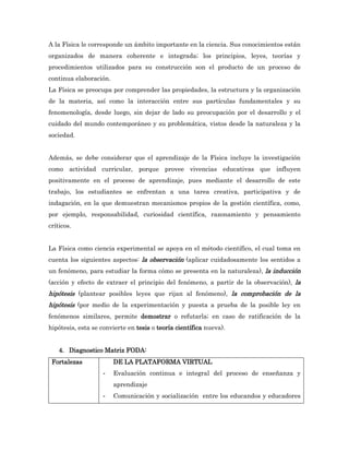 A la Física le corresponde un ámbito importante en la ciencia. Sus conocimientos están
organizados de manera coherente e integrada; los principios, leyes, teorías y
procedimientos utilizados para su construcción son el producto de un proceso de
continua elaboración.
La Física se preocupa por comprender las propiedades, la estructura y la organización
de la materia, así como la interacción entre sus partículas fundamentales y su
fenomenología, desde luego, sin dejar de lado su preocupación por el desarrollo y el
cuidado del mundo contemporáneo y su problemática, vistos desde la naturaleza y la
sociedad.


Además, se debe considerar que el aprendizaje de la Física incluye la investigación
como actividad curricular, porque provee vivencias educativas que influyen
positivamente en el proceso de aprendizaje, pues mediante el desarrollo de este
trabajo, los estudiantes se enfrentan a una tarea creativa, participativa y de
indagación, en la que demuestran mecanismos propios de la gestión científica, como,
por ejemplo, responsabilidad, curiosidad científica, razonamiento y pensamiento
críticos.


La Física como ciencia experimental se apoya en el método científico, el cual toma en
cuenta los siguientes aspectos: la observación (aplicar cuidadosamente los sentidos a
un fenómeno, para estudiar la forma cómo se presenta en la naturaleza), la inducción
(acción y efecto de extraer el principio del fenómeno, a partir de la observación), la
hipótesis (plantear posibles leyes que rijan al fenómeno), la comprobación de la
hipótesis (por medio de la experimentación y puesta a prueba de la posible ley en
fenómenos similares, permite demostrar o refutarla; en caso de ratificación de la
hipótesis, esta se convierte en tesis o teoría científica nueva).


    4. Diagnostico Matriz FODA:
 Fortalezas             DE LA PLATAFORMA VIRTUAL
                    -   Evaluación continua e integral del proceso de enseñanza y
                        aprendizaje
                    -   Comunicación y socialización entre los educandos y educadores
 