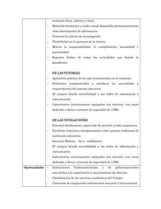 mediante foros, talleres y chats
                -   Material electrónico y audio visual disponible permanentemente
                    como herramienta de información.
                -   Fomenta la cultura de investigación.
                -   Flexibilidad en la gerencia de la tutoría.
                -   Motiva la responsabilidad, el cumplimiento, honestidad y
                    puntualidad
                -   Reportes fiables de todas las actividades que brinda la
                    plataforma.


                    DE LAS TUTORIAS
                -   Aplicación práctica de los ejes transversales en el currículo.
                -   Profesores comprometidos a satisfacer las necesidades y
                    requerimiento del sistema educativo
                -   El campus brinda accesibilidad a las redes de información y
                    comunicación.
                -   Laboratorios correctamente equipados con internet, con canal
                    dedicado a datos e internet de capacidad de 4 MB.


                    DE LAS NIVELACIONES
                -   Personal debidamente capacitado de acuerdo a cada asignatura.
                -   Excelente relaciones interpersonales entre quienes conforman la
                    institución educativa.
                -   Servicios Básicos, bar y mobiliarios.
                -   El campus brinda accesibilidad a las redes de información y
                    comunicación.
                -   Laboratorios correctamente equipados con internet, con canal
                    dedicado a datos e internet de capacidad de 4 MB.
Oportunidades   -   Instituciones   Gubernamentales        y     no   gubernamentales
                    vinculadas a la capacitación y mejoramiento del docente.
                -   Globalización de los servicios académicos del Colegio.
                -   Convenios de cooperación institucional nacional e internacional.
 