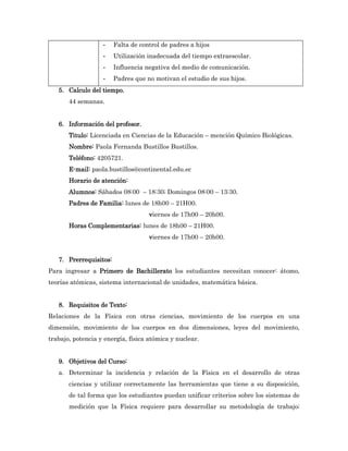 -    Falta de control de padres a hijos
                   -    Utilización inadecuada del tiempo extraescolar.
                   -    Influencia negativa del medio de comunicación.
                   -    Padres que no motivan el estudio de sus hijos.
   5. Calculo del tiempo.
       44 semanas.


   6. Información del profesor.
       Titulo: Licenciada en Ciencias de la Educación – mención Químico Biológicas.
       Nombre: Paola Fernanda Bustillos Bustillos.
       Teléfono: 4205721.
       E-mail: paola.bustillos@continental.edu.ec
       Horario de atención:
       Alumnos: Sábados 08:00 – 18:30; Domingos 08:00 – 13:30.
       Padres de Familia: lunes de 18h00 – 21H00.
                                    viernes de 17h00 – 20h00.
       Horas Complementarias: lunes de 18h00 – 21H00.
                                    viernes de 17h00 – 20h00.


   7. Prerrequisitos:
Para ingresar a Primero de Bachillerato los estudiantes necesitan conocer: átomo,
teorías atómicas, sistema internacional de unidades, matemática básica.


   8. Requisitos de Texto:
Relaciones de la Física con otras ciencias, movimiento de los cuerpos en una
dimensión, movimiento de los cuerpos en dos dimensiones, leyes del movimiento,
trabajo, potencia y energía, física atómica y nuclear.


   9. Objetivos del Curso:
   a. Determinar la incidencia y relación de la Física en el desarrollo de otras
       ciencias y utilizar correctamente las herramientas que tiene a su disposición,
       de tal forma que los estudiantes puedan unificar criterios sobre los sistemas de
       medición que la Física requiere para desarrollar su metodología de trabajo;
 