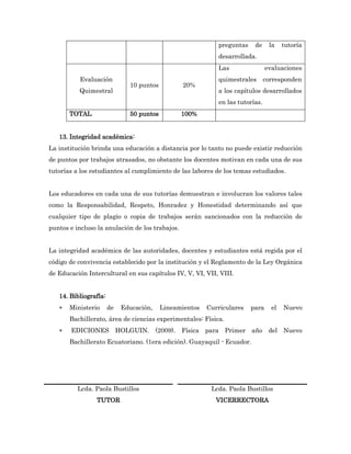 preguntas    de     la    tutoría
                                                            desarrollada.
                                                            Las                evaluaciones
          Evaluación                                        quimestrales       corresponden
                              10 puntos          20%
          Quimestral                                        a los capítulos desarrollados
                                                            en las tutorías.
       TOTAL                  50 puntos          100%


   13. Integridad académica:
La institución brinda una educación a distancia por lo tanto no puede existir reducción
de puntos por trabajos atrasados, no obstante los docentes motivan en cada una de sus
tutorías a los estudiantes al cumplimiento de las labores de los temas estudiados.


Los educadores en cada una de sus tutorías demuestran e involucran los valores tales
como la Responsabilidad, Respeto, Honradez y Honestidad determinando así que
cualquier tipo de plagio o copia de trabajos serán sancionados con la reducción de
puntos e incluso la anulación de los trabajos.


La integridad académica de las autoridades, docentes y estudiantes está regida por el
código de convivencia establecido por la institución y el Reglamento de la Ley Orgánica
de Educación Intercultural en sus capítulos IV, V, VI, VII, VIII.


   14. Bibliografía:
      Ministerio      de   Educación,    Lineamientos   Curriculares   para     el   Nuevo
       Bachillerato, área de ciencias experimentales: Física.
      EDICIONES HOLGUIN. (2009). Física para Primer año del Nuevo
       Bachillerato Ecuatoriano. (1era edición). Guayaquil - Ecuador.




          Lcda. Paola Bustillos                           Lcda. Paola Bustillos
                TUTOR                                       VICERRECTORA
 