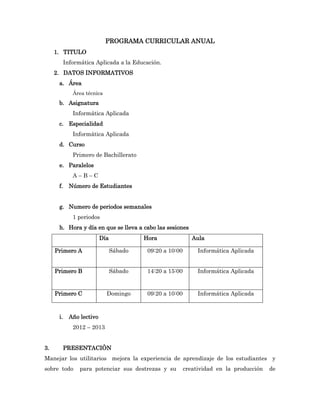 PROGRAMA CURRICULAR ANUAL
     1. TITULO
           Informática Aplicada a la Educación.
     2. DATOS INFORMATIVOS
      a. Área
              Área técnica
      b. Asignatura
              Informática Aplicada
      c. Especialidad
              Informática Aplicada
      d. Curso
              Primero de Bachillerato
      e. Paralelos
              A–B–C
      f.     Número de Estudiantes


      g. Numero de periodos semanales
              1 periodos
      h. Hora y día en que se lleva a cabo las sesiones
                           Día            Hora                Aula

     Primero A                   Sábado    09:20 a 10:00        Informática Aplicada


     Primero B                   Sábado    14:20 a 15:00        Informática Aplicada


     Primero C               Domingo       09:20 a 10:00        Informática Aplicada



      i.     Año lectivo
              2012 – 2013


3.         PRESENTACIÒN
Manejar los utilitarios mejora la experiencia de aprendizaje de los estudiantes y
sobre todo       para potenciar sus destrezas y su         creatividad en la producción   de
 