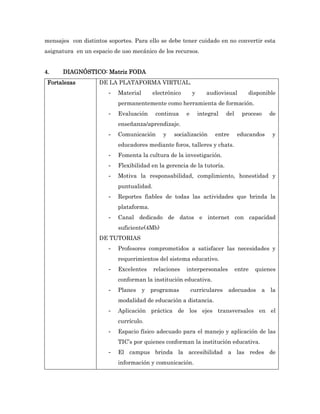 mensajes con distintos soportes. Para ello se debe tener cuidado en no convertir esta
asignatura en un espacio de uso mecánico de los recursos.


4.    DIAGNÓSTICO: Matriz FODA
 Fortalezas         DE LA PLATAFORMA VIRTUAL.
                       -   Material       electrónico       y      audiovisual       disponible
                           permanentemente como herramienta de formación.
                       -   Evaluación      continua     e       integral   del     proceso   de
                           enseñanza/aprendizaje.
                       -   Comunicación       y   socialización       entre      educandos    y
                           educadores mediante foros, talleres y chats.
                       -   Fomenta la cultura de la investigación.
                       -   Flexibilidad en la gerencia de la tutoría.
                       -   Motiva la responsabilidad, complimiento, honestidad y
                           puntualidad.
                       -   Reportes fiables de todas las actividades que brinda la
                           plataforma.
                       -   Canal dedicado de datos e internet con capacidad
                           suficiente(4Mb)
                    DE TUTORIAS
                       -   Profesores comprometidos a satisfacer las necesidades y
                           requerimientos del sistema educativo.
                       -   Excelentes     relaciones    interpersonales          entre   quienes
                           conforman la institución educativa.
                       -   Planes y programas               curriculares adecuados a la
                           modalidad de educación a distancia.
                       -   Aplicación práctica de los ejes transversales en el
                           currículo.
                       -   Espacio físico adecuado para el manejo y aplicación de las
                           TIC’s por quienes conforman la institución educativa.
                       -   El campus brinda la accesibilidad a las redes de
                           información y comunicación.
 