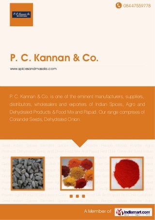 08447559778
A Member of
P. C. Kannan & Co.
www.spicesandmasala.com
Indian Spices Blended Spices Spices Powder Recipe Masala Powder Agro
Products Dehydrated Garlic and Onion Food Mix And Papad Red Chilli Coriander Seed Indian
Spices Blended Spices Spices Powder Recipe Masala Powder Agro Products Dehydrated
Garlic and Onion Food Mix And Papad Red Chilli Coriander Seed Indian Spices Blended
Spices Spices Powder Recipe Masala Powder Agro Products Dehydrated Garlic and
Onion Food Mix And Papad Red Chilli Coriander Seed Indian Spices Blended Spices Spices
Powder Recipe Masala Powder Agro Products Dehydrated Garlic and Onion Food Mix And
Papad Red Chilli Coriander Seed Indian Spices Blended Spices Spices Powder Recipe Masala
Powder Agro Products Dehydrated Garlic and Onion Food Mix And Papad Red Chilli Coriander
Seed Indian Spices Blended Spices Spices Powder Recipe Masala Powder Agro
Products Dehydrated Garlic and Onion Food Mix And Papad Red Chilli Coriander Seed Indian
Spices Blended Spices Spices Powder Recipe Masala Powder Agro Products Dehydrated
Garlic and Onion Food Mix And Papad Red Chilli Coriander Seed Indian Spices Blended
Spices Spices Powder Recipe Masala Powder Agro Products Dehydrated Garlic and
Onion Food Mix And Papad Red Chilli Coriander Seed Indian Spices Blended Spices Spices
Powder Recipe Masala Powder Agro Products Dehydrated Garlic and Onion Food Mix And
Papad Red Chilli Coriander Seed Indian Spices Blended Spices Spices Powder Recipe Masala
Powder Agro Products Dehydrated Garlic and Onion Food Mix And Papad Red Chilli Coriander
Seed Indian Spices Blended Spices Spices Powder Recipe Masala Powder Agro
P. C. Kannan & Co. is one of the eminent manufacturers, suppliers,
distributors, wholesalers and exporters of Indian Spices, Agro and
Dehydrated Products & Food Mix and Papad. Our range comprises of
Coriander Seeds, Dehydrated Onion.
 