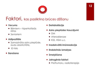12

Faktori, kas pasliktina brūces džīšanu
 Vecums
 Bērniem – hipertrofiskās
rētas
 Senioriem
 Adipozitāte
 Samazināta asins pieplūde,
audu elasticitāte,
 ĶI risks
 Barošana

 Dehidratācija
 Asins pieplūdes traucējumi
 DM
 Ateroskleroze
 KSS, HSM u.c.
 Inadekvātā imūnreakcija

 Endokrīnās izmaiņas
 Smeķēšana
 Jatrogēnie faktori
 Prettumoru, radioterapija

 
