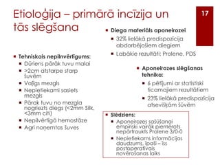 Etioloģija – primārā incīzija un
tās slēgšana
 Diega materiāls aponeirozei

17

 32% lielākā predispozīcija
abdorbējošiem diegiem
 Tehniskais nepilnvērtīgums:
 Dūriens pārāk tuvu malai
 >2cm atstarpe starp
šuvēm
 Vaļīgs mezgls
 Nepietiekami sasiets
mezgls
 Pārak tuvu no mezgla
nogriezts diegs (<2mm Silk,
<3mm citi)
 Nepilvērtīgā hemostāze
 Agri noņemtas šuves

 Labākie rezultāti: Prolene, PDS
 Aponeirozes slēgšanas
tehnika:
 6 pētījumi ar statistiski
ticamajiem rezultātiem
 23% lielākā predispozīcija
atsevišķām šūvēm
 Slēdziens:
 Aponeirozes sašūšanai
empīriski vairāk piemērots
nepārtraukts Prolene 3/0-0
 Nepietiekams informācijas
daudzums, īpaši – īss
postoperatīvais
novērošanas laiks

 