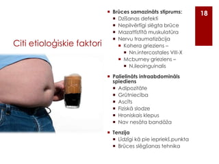 Citi etioloģiskie faktori

 Brūces samazināts stiprums:
 Dzīšanas defekti
 Nepilvērtīgi slēgta brūce
 Mazattīstītā muskulatūra
 Nervu traumatizācija
 Kohera grieziens –
 Nn.intercostales VIII-X
 Mcburney grieziens –
 N.ileoinguinalis
 Palielināts intraabdomināls
spiediens
 Adipozitāte
 Grūtniecība
 Ascīts
 Fiziskā slodze
 Hroniskais klepus
 Nav nesāta bandāža
 Tenzija
 Līdzīgi kā pie iepriekš.punkta
 Brūces slēgšanas tehnika

18

 