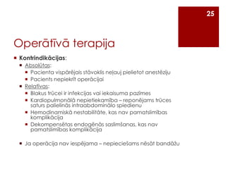 25

Operātīvā terapija
 Kontrindikācijas:
 Absolūtas:
 Pacienta vispārējais stāvoklis neļauj pielietot anestēziju
 Pacients nepiekrīt operācijai
 Relatīvas:
 Blakus trūcei ir infekcijas vai iekaisuma pazīmes
 Kardiopulmonālā nepietiekamība – reponējams trūces
saturs palielinās intraabdominālo spiedienu
 Hemodinamiskā nestabilitāte, kas nav pamatslimības
komplikācija
 Dekompensētas endogēnās saslimšanas, kas nav
pamatslimības komplikācija
 Ja operācija nav iespējama – nepieciešams nēsāt bandāžu

 