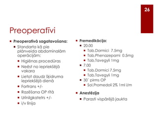 26

Preoperatīvi
 Preoperatīvā sagatavošana:
 Standarta kā pie
plānveida abdominalām
operācijām:
 Higiēnas procedūras
 Neēst no iepriekšējā
vakara
 Lietot daudz šķidruma
iepriekšējā dienā
 Fortrans +/ Razēšana OP rītā
 Urīnilgkatetrs +/ i/v līnija

 Premedikācija:
 20.00
 Tab.Dormici 7.5mg
 Tab.Phenazepami 0.5mg
 Tab.Tavegyli 1mg
 7.00
 Tab.Dormici 7.5mg
 Tab.Tavegyli 1mg
 30` pirms OP
 Sol.Promedoli 2% 1ml i/m

 Anestēzija
 Parasti vispārējā jaukta

 