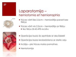 27

Laparotomija –

herniotomia et herniorraphia
 Trūces vārti līdz 2.5cm – herniorāfija parasti bez
tīkliņa
 Trūces vārti virs 2.5cm – herniorāfija ar tīkliņu
 Bez tīkliņa 30-40-49% recidīvs

 Operācijas lauka 3x apstrāde ar dez.līdzekli
 Operācijas lauka ierobežošana ar sterilo veļu
 Incīzija – pie trūces maisa pamatnes
 Herniotomija

 