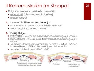 II Retromuskulāri (m.Stoppa)
 Tīkliņš – ekstraperitoneāli retromuskulāri:
 retrorektāli (aiz m.rectus abdominis)
 preperitoneāli

1.

Retromuskulārās telpas disekcija:
 8-10cm laterāli no linea alba vai defekta malām
 5-6cm sup/inf no defekta malām

2.

Piešūj tīkliņu:
 Retrorektāli – laterāli pie m.rectus abdominis mugurējās malas
 Preperitoneāli – laterāli pie m.tranversus abdominis mugurējās
malas
 Ja defekts <2.5cm, iespējams tīkliņu nepiešūt – to turēs IAS pēc
Paskāla likuma, vēlāk – inkorporācija ar blakusaudiem
 Ja defekts liels – šuves vairākās kārtās

29

 