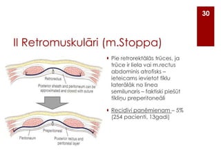 30

II Retromuskulāri (m.Stoppa)
 Pie retrorektālās trūces, ja
trūce ir liela vai m.rectus
abdominis atrofisks –
ieteicams ievietot tīklu
laterālāk no linea
semilunaris – faktiski piešūt
tīkliņu preperitoneāli
 Recidīvi paņēmienam – 5%
(254 pacienti, 13gadi)

 