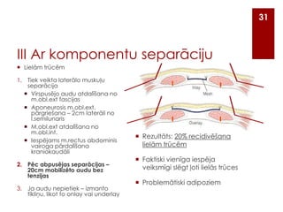 31

III Ar komponentu separāciju
 Lielām trūcēm

1. Tiek veikta laterālo muskuļu
separācija
 Virspusējo audu atdalīšana no
m.obl.ext fascijas
 Aponeurosis m.obl.ext.
pārgriešana – 2cm laterāli no
l.semilunaris
 M.obl.ext atdalīšana no
m.obl.int.
 Iespējams m.rectus abdominis
vairoga pārdalīšana
kraniokaudāli
2. Pēc abpusējas separācijas –
20cm mobilizēto audu bez
tenzijas
3. Ja audu nepietiek – izmanto
tīkliņu, likot to onlay vai underlay

 Rezultāts: 20% recidivēšana
lielām trūcēm
 Faktiski vienīga iespēja
veiksmīgi slēgt ļoti lielās trūces
 Problemātiski adipoziem

 