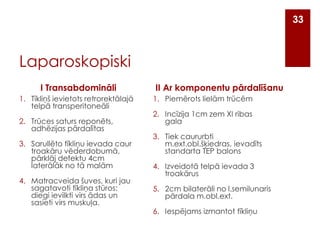 33

Laparoskopiski
I Transabdomināli
1. Tīkliņš ievietots retrorektālajā
telpā transperitoneāli
2. Trūces saturs reponēts,
adhēzijas pārdalītas
3. Sarullēto tīkliņu ievada caur
troakāru vēderdobumā,
pārklāj defektu 4cm
laterālāk no tā malām
4. Matracveida šuves, kuri jau
sagatavoti tīkliņa stūros:
diegi ievilkti virs ādas un
sasieti virs muskuļa.

II Ar komponentu pārdalīšanu
1. Piemērots lielām trūcēm

2. Incīzija 1cm zem XI ribas
gala
3. Tiek caururbti
m.ext.obl.šķiedras, ievadīts
standarta TEP balons

4. Izveidotā telpā ievada 3
troakārus
5. 2cm bilaterāli no l.semilunaris
pārdala m.obl.ext.
6. Iespējams izmantot tīkliņu

 