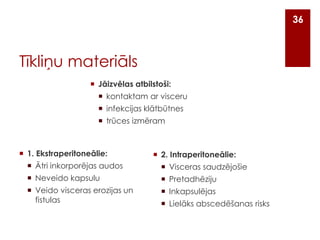36

Tīkliņu materiāls
 Jāizvēlas atbilstoši:
 kontaktam ar visceru
 infekcijas klātbūtnes
 trūces izmēram

 1. Ekstraperitoneālie:

 2. Intraperitoneālie:

 Ātri inkorporējas audos

 Visceras saudzējošie

 Neveido kapsulu

 Pretadhēziju

 Veido visceras erozijas un
fistulas

 Inkapsulējas
 Lielāks abscedēšanas risks

 