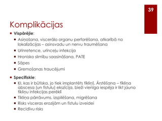 39

Komplikācijas
 Vispārējie:
 Asiņošana, viscerālo organu perforēšana, atkarībā no
lokalizācijas – asinsvadu un nervu traumēšana
 Urīnretence, urīnceļu infekcija

 Hronisko slimību saasināšana, PATE
 Sāpes
 Gremošanas traucējumi
 Specifiskie:
 ĶI, kas ir būtiska, jo tiek implantēts tīkliņš. Ārstēšana – tīkliņa
abscesa (un fistulu) ekszīcija, bieži vienīga iespēja ir likt jauno
tīkliņu infekcijas perēklī
 Tīkliņa pārrāvums, izspilēšana, migrēšana
 Risks visceras erozijām un fistulu izveidei
 Recidīvu risks

 