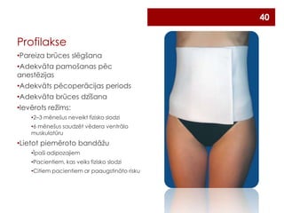 40

Profilakse
•Pareiza brūces slēgšana
•Adekvāta pamošanas pēc
anestēzijas
•Adekvāts pēcoperācijas periods
•Adekvāta brūces dzīšana
•Ievērots režīms:
•2–3 mēnešus neveikt fizisko slodzi
•6 mēnešus saudzēt vēdera ventrālo
muskulatūru

•Lietot piemēroto bandāžu
•Īpaši adipozajiem
•Pacientiem, kas veiks fizisko slodzi
•Citiem pacientiem ar paaugstināto risku

 