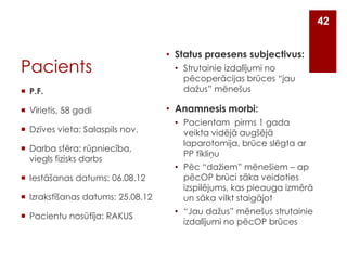 42

Pacients
 P.F.
 Vīrietis, 58 gadi
 Dzīves vieta: Salaspils nov.
 Darba sfēra: rūpniecība,
viegls fizisks darbs

 Iestāšanas datums: 06.08.12
 Izrakstīšanas datums: 25.08.12
 Pacientu nosūtīja: RAKUS

• Status praesens subjectivus:
• Strutainie izdalījumi no
pēcoperācijas brūces “jau
dažus” mēnešus

• Anamnesis morbi:
• Pacientam pirms 1 gada
veikta vidējā augšējā
laparotomija, brūce slēgta ar
PP tīkliņu
• Pēc “dažiem” mēnešiem – ap
pēcOP brūci sāka veidoties
izspilējums, kas pieauga izmērā
un sāka vilkt staigājot
• “Jau dažus” mēnešus strutainie
izdalījumi no pēcOP brūces

 