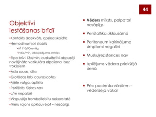 44

Objektīvi
iestāšanas brīdī
•Kontakts adekvāts, apziņa skaidra
•Hemodinamiski stabils
•AT 110/90mmHg
•P-80x/min, labā pildījuma, ritmisks

•Elpo brīvi 13x/min, auskultatīvi abpusēji
novājināta vezikulāra elpošana bez
trokšņiem
•Āda sausa, silta

 Vēders mīksts, palpatori
nesāpīgs
 Peristaltika izklausāma
 Peritoneum kairinājuma
simptomi negatīvi
 Muskuļrezistences nav
 Izpilējums vēdera priekšējā
sienā

•Gļotādas labi caurasiņotas
•Mēle valga, aplikta
•Perifērās tūskas nav

•L/m nepalpē
•Virspusējo tromboflebītu nekonstatē
•Nieru rajons apklauvējot – nesāpīgs

 Pēc pacienta vārdiem –
vēderizeja vakar

 