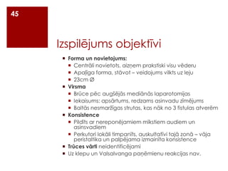 45

Izspilējums objektīvi
 Forma un novietojums:
 Centrāli novietots, aizņem prakstiski visu vēderu
 Apaļīga forma, stāvot – veidojums vilkts uz leju
 23cm Ø
 Virsma
 Brūce pēc augšējās mediānās laparotomijas
 Iekaisums: apsārtums, redzams asinvadu zīmējums
 Baltās nesmaržīgas strutas, kas nāk no 3 fistulas atverēm
 Konsistence
 Pildīts ar nereponējamiem mīkstiem audiem un
asinsvadiem
 Perkutori lokāli timpanīts, auskultatīvi tajā zonā – vāja
peristaltika un palpējama izmainīta konsistence
 Trūces vārti neidentificējami
 Uz klepu un Valsalvanga paņēmienu reakcijas nav.

 