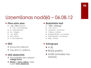 46

Uzņemšanas nodāļā – 06.08.12
 Pilna asins aina


↑ Leu – 9.85 (10e3/mkL)


↑ Mo – 1.04 (10e3/mkL)

 Bioķīmiskie testi


↑ CRO – 218.8 mg/L



↑ AST – 39 U/L




Er – 4.58 (10e6/mkL)
Hb – 12.8g/dL




↓ Kreatinīns – 46 mkmol/L
↑ Glikoze – 6.35mM




↓ Ht – 38.3%
MCV – 83.6 fL




Kopējais bilirubīns – 6.4 mkmol/L
Tiešais bilirubīns – 3.8 mkmol/L



Tr – 347 (10e3/mkL)



Kālijs – 3.69mM

 EKG

 Asinsgrupa

 Sinusa ritms, 83x/min

 A (II)

 Traucēta i/v vadīšana

 Rh(D) pozitīvs

 USG abdominis
 Visu priekšējo sienu aizņem
milzīgā trūce
 Maisā – zarnu cilpas, starp
kurām brīvs šķidrums

 AntiEr antivielas nav
atrastas

 
