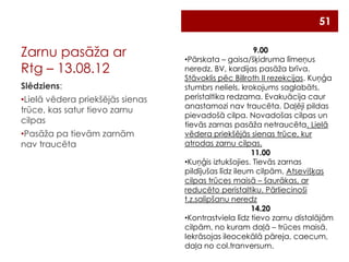 51

Zarnu pasāža ar
Rtg – 13.08.12
Slēdziens:
•Lielā vēdera priekšējās sienas
trūce, kas satur tievo zarnu
cilpas
•Pasāža pa tievām zarnām
nav traucēta

9.00
•Pārskata – gaisa/šķidruma līmeņus
neredz. BV, kardijas pasāža brīva.
Stāvoklis pēc Billroth II rezekcijas. Kuņģa
stumbrs neliels, krokojums saglabāts,
peristaltika redzama. Evakuācija caur
anastamozi nav traucēta. Daļēji pildas
pievadošā cilpa. Novadošas cilpas un
tievās zarnas pasāža netraucēta. Lielā
vēdera priekšējās sienas trūce, kur
atrodas zarnu cilpas.
11.00
•Kuņģis iztukšojies. Tievās zarnas
pildījušas līdz ileum cilpām. Atsevišķas
cilpas trūces maisā – šaurākas, ar
reducēto peristaltiku. Pārliecinoši
t.z.salipšanu neredz
14.20
•Kontrastviela līdz tievo zarnu distalājām
cilpām, no kuram daļā – trūces maisā.
Iekrāsojas ileocekālā pāreja, caecum,
daļa no col.tranversum.

 