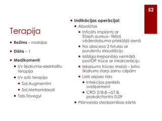 52
 Indikācijas operācijai:

Terapija
 Režīms – nodaļas
 Diēta – 1
 Medikamenti:
 I/v šķidruma–elektrolītu
terapija
 I/v a/b terapija
 Sol.Augmentini
 Sol.Metronidasoli
 Tab.Tavegyl

 Absolūtas
 Inficēts implants ar
Staph.aureus– tīkliņš
vēderdobuma priekšējā sienā
 No abscesa 3 fistulas ar
purulentu eksudāciju
 Milzīga irreponibla ventrālā
postOP trūce ar inkarcerāciju
 Iekaisums trūces maisā – brīvs
škidrums starp zarnu cilpām
 Liels sepses risks
 Infekcijas perēklis
svešķermenī
 CRO 218.8→57.8,
prokalcitonīns 0.09
 Plānveida steidzamības kārtā

 