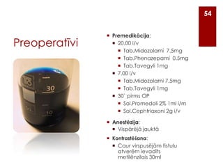 54

Preoperatīvi

 Premedikācija:
 20.00 i/v
 Tab.Midozolami 7.5mg
 Tab.Phenazepami 0.5mg
 Tab.Tavegyli 1mg
 7.00 i/v
 Tab.Midozolami 7.5mg
 Tab.Tavegyli 1mg
 30` pirms OP
 Sol.Promedoli 2% 1ml i/m
 Sol.Cephtriaxoni 2g i/v
 Anestēzija:
 Vispārējā jauktā
 Kontrastēšana:

 Caur virspusējām fistulu
atverēm ievadīts
metilēnzilais 30ml

 