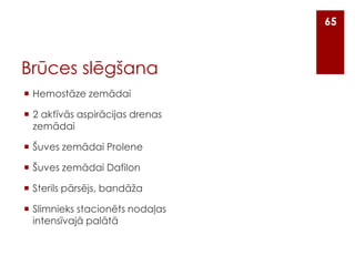 65

Brūces slēgšana
 Hemostāze zemādai
 2 aktīvās aspirācijas drenas
zemādai
 Šuves zemādai Prolene
 Šuves zemādai Dafilon

 Sterils pārsējs, bandāža
 Slimnieks stacionēts nodaļas
intensīvajā palātā

 
